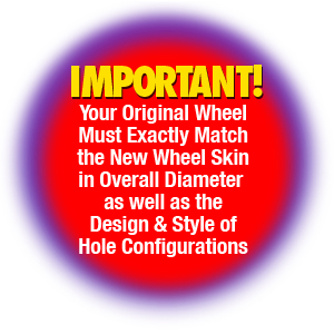 PLEASE NOTE THAT YOUR ORIGINAL WHEEL MUST MATCH THE DESIGN, STYLE OF HOLE CONFIGURATIONS AND SIZE IN OVERALL DIAMETER OF THE NEW WHEEL SKIN.